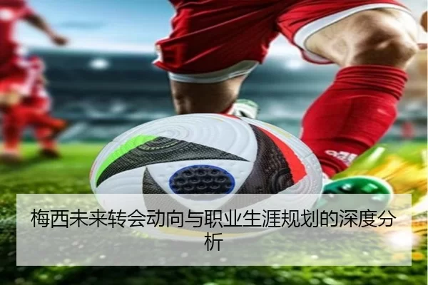 梅西未来转会动向与职业生涯规划的深度分析