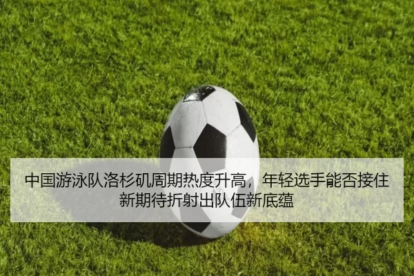 中国游泳队洛杉矶周期热度升高，年轻选手能否接住新期待折射出队伍新底蕴